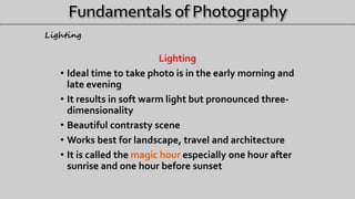Lighting
• Ideal time to take photo is in the early morning and
late evening
• It results in soft warm light but pronounced three-
dimensionality
• Beautiful contrasty scene
• Works best for landscape, travel and architecture
• It is called the magic hour especially one hour after
sunrise and one hour before sunset
Lighting
 