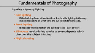 • Side lighting
• If the building faces either North or South, side lighting is the only
choice depending on what time the sun light hits the facade.
• Front lighting
• It depends which direction the building faces – east or west
• Silhouette results during sunrise or sunset depends which
direction the subject is facing
• Night shooting
Lighting > Types of lighting
 