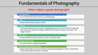 What makes a good photograph?
• It is a fundamental skill to master as a photographer
Composition
• Deep understanding of light is needed
Light
• The timing, depending on the type of photography you do, can be a matter of capturing
that instant of a second that makes a difference. You have to capture a moment – the
magic moment
Timing
• Closely related to timing. A photo is worth a thousand words
The story
• An essential skill in digital photography
Image processing
• Show clearly what you want to present and a good photographer is able to visualize the
picture even before the photo is captured
Have a clear vision/reason
 