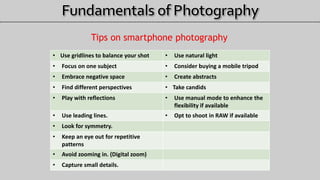 Tips on smartphone photography
• Use gridlines to balance your shot • Use natural light
• Focus on one subject • Consider buying a mobile tripod
• Embrace negative space • Create abstracts
• Find different perspectives • Take candids
• Play with reflections • Use manual mode to enhance the
flexibility if available
• Use leading lines. • Opt to shoot in RAW if available
• Look for symmetry.
• Keep an eye out for repetitive
patterns
• Avoid zooming in. (Digital zoom)
• Capture small details.
 