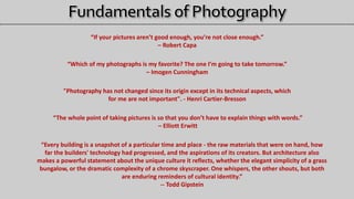 “If your pictures aren’t good enough, you’re not close enough.”
– Robert Capa
“Which of my photographs is my favorite? The one I’m going to take tomorrow.”
– Imogen Cunningham
"Photography has not changed since its origin except in its technical aspects, which
for me are not important". - Henri Cartier-Bresson
“The whole point of taking pictures is so that you don’t have to explain things with words.”
– Elliott Erwitt
“Every building is a snapshot of a particular time and place - the raw materials that were on hand, how
far the builders' technology had progressed, and the aspirations of its creators. But architecture also
makes a powerful statement about the unique culture it reflects, whether the elegant simplicity of a grass
bungalow, or the dramatic complexity of a chrome skyscraper. One whispers, the other shouts, but both
are enduring reminders of cultural identity.”
-- Todd Gipstein
 