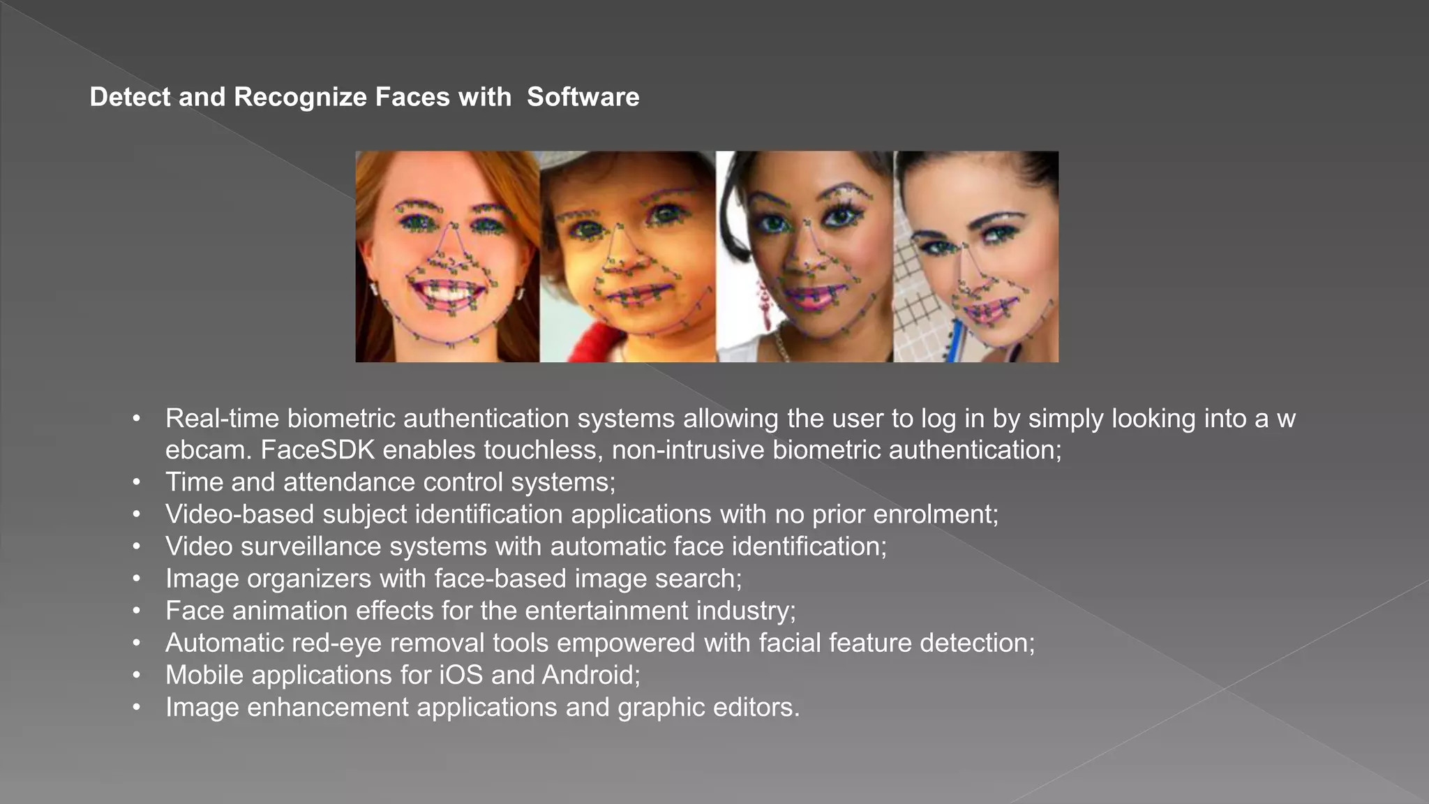 Detect and Recognize Faces with Software
• Real-time biometric authentication systems allowing the user to log in by simply looking into a w
ebcam. FaceSDK enables touchless, non-intrusive biometric authentication;
• Time and attendance control systems;
• Video-based subject identification applications with no prior enrolment;
• Video surveillance systems with automatic face identification;
• Image organizers with face-based image search;
• Face animation effects for the entertainment industry;
• Automatic red-eye removal tools empowered with facial feature detection;
• Mobile applications for iOS and Android;
• Image enhancement applications and graphic editors.
 