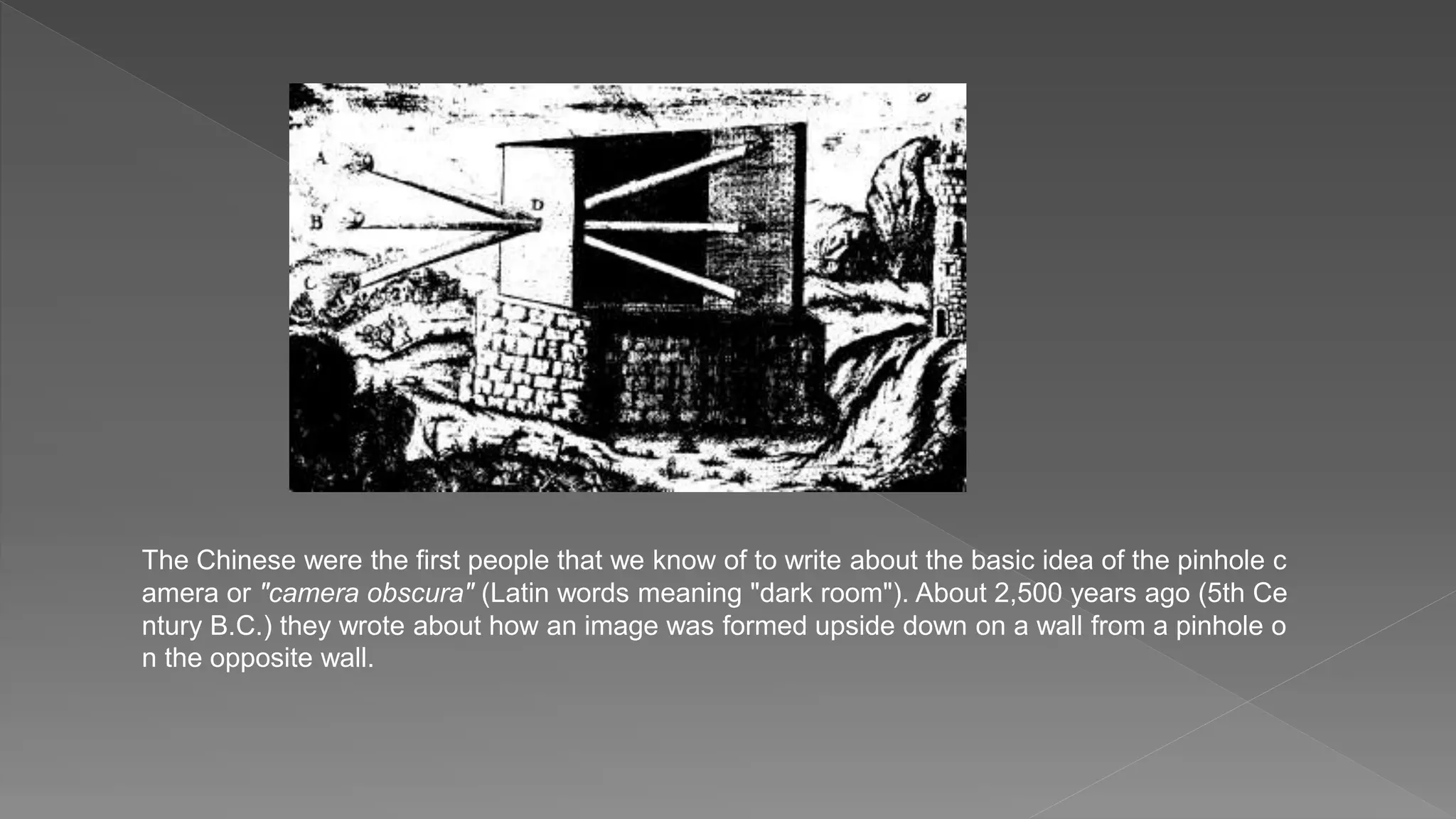 The Chinese were the first people that we know of to write about the basic idea of the pinhole c
amera or "camera obscura" (Latin words meaning "dark room"). About 2,500 years ago (5th Ce
ntury B.C.) they wrote about how an image was formed upside down on a wall from a pinhole o
n the opposite wall.
 
