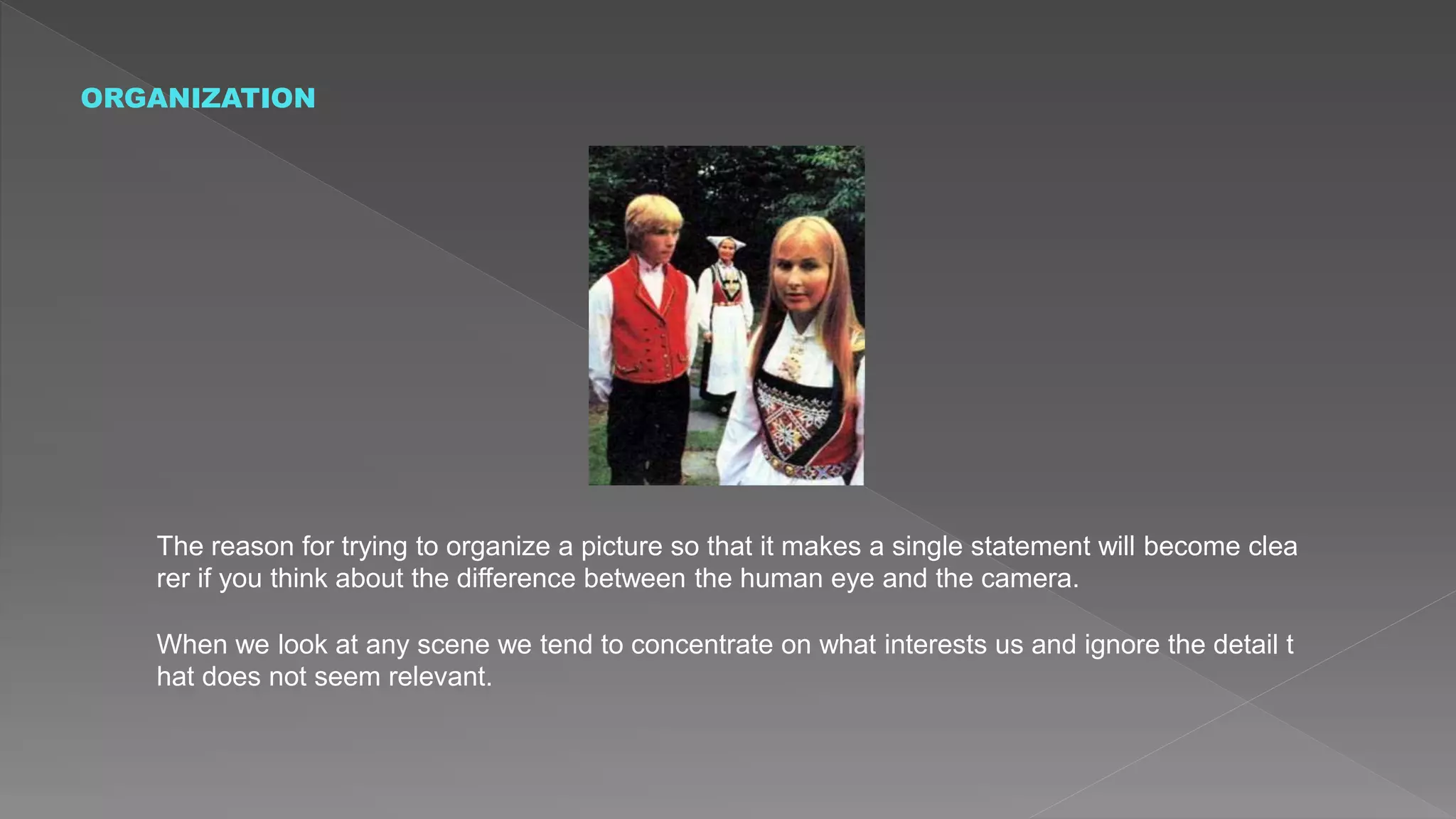 ORGANIZATION
The reason for trying to organize a picture so that it makes a single statement will become clea
rer if you think about the difference between the human eye and the camera.
When we look at any scene we tend to concentrate on what interests us and ignore the detail t
hat does not seem relevant.
 