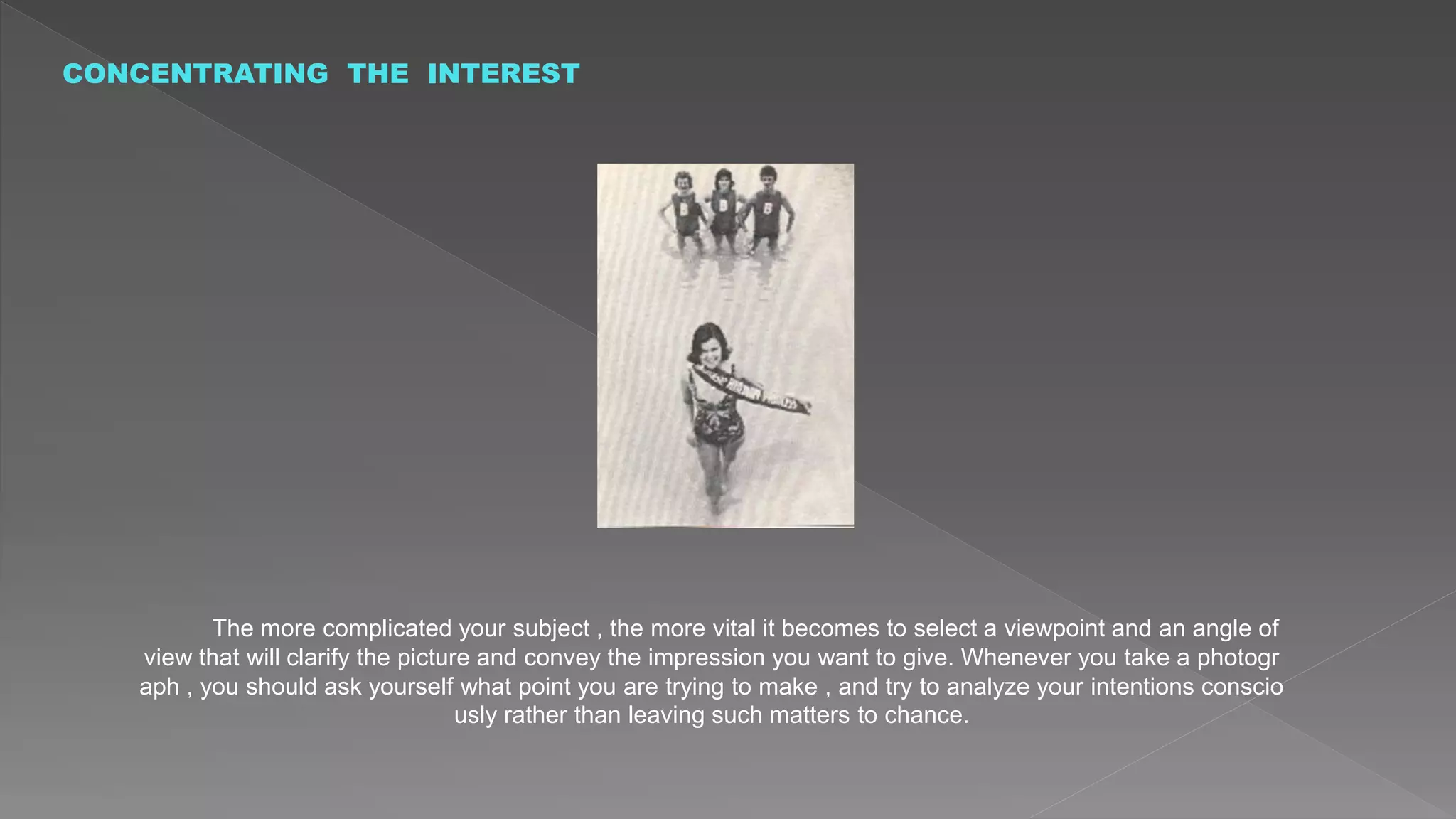 CONCENTRATING THE INTEREST
The more complicated your subject , the more vital it becomes to select a viewpoint and an angle of
view that will clarify the picture and convey the impression you want to give. Whenever you take a photogr
aph , you should ask yourself what point you are trying to make , and try to analyze your intentions conscio
usly rather than leaving such matters to chance.
 