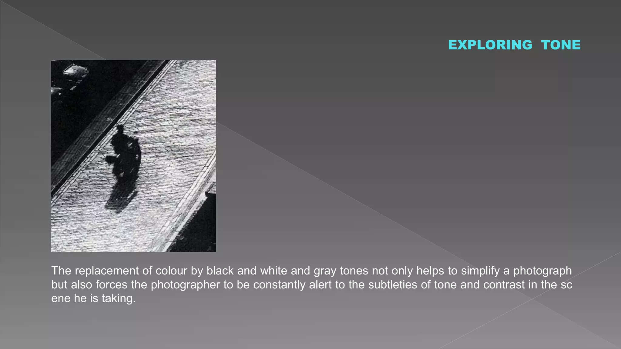 EXPLORING TONE
The replacement of colour by black and white and gray tones not only helps to simplify a photograph
but also forces the photographer to be constantly alert to the subtleties of tone and contrast in the sc
ene he is taking.
 