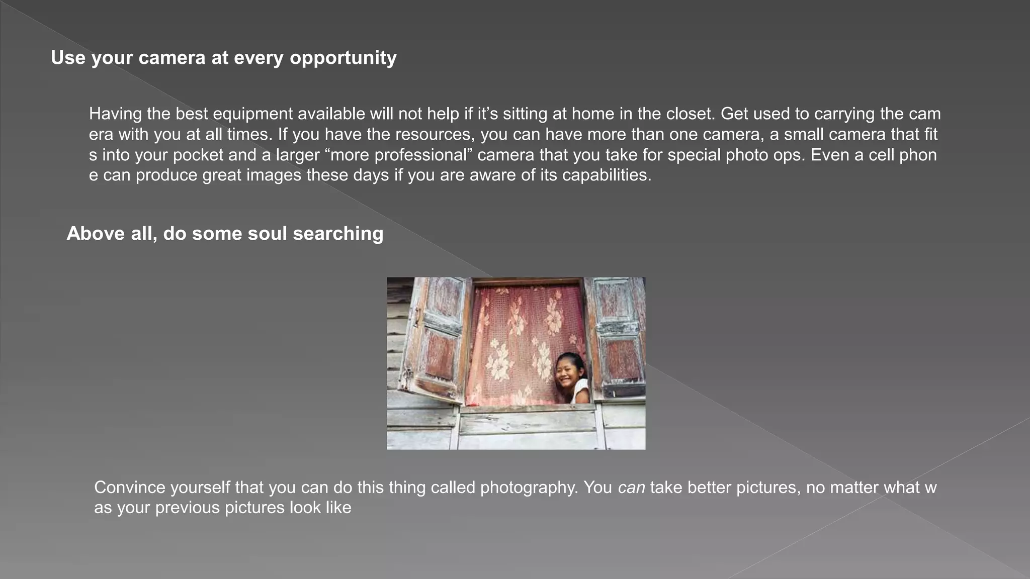 Use your camera at every opportunity
Having the best equipment available will not help if it’s sitting at home in the closet. Get used to carrying the cam
era with you at all times. If you have the resources, you can have more than one camera, a small camera that fit
s into your pocket and a larger “more professional” camera that you take for special photo ops. Even a cell phon
e can produce great images these days if you are aware of its capabilities.
Above all, do some soul searching
Convince yourself that you can do this thing called photography. You can take better pictures, no matter what w
as your previous pictures look like
 