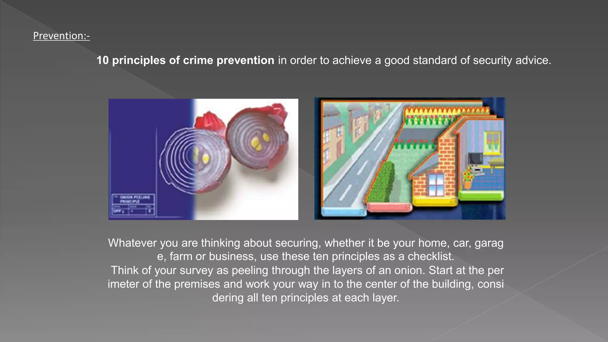 Prevention:-
10 principles of crime prevention in order to achieve a good standard of security advice.
Whatever you are thinking about securing, whether it be your home, car, garag
e, farm or business, use these ten principles as a checklist.
Think of your survey as peeling through the layers of an onion. Start at the per
imeter of the premises and work your way in to the center of the building, consi
dering all ten principles at each layer.
 