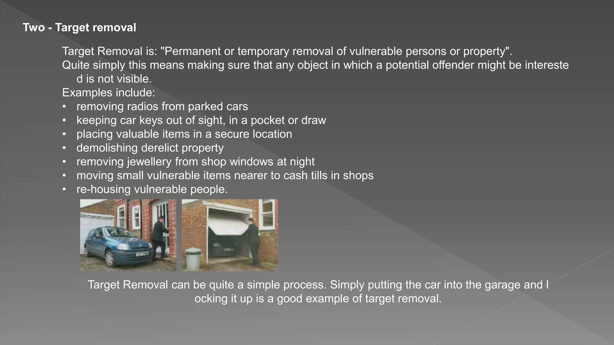 Two - Target removal
Target Removal is: "Permanent or temporary removal of vulnerable persons or property".
Quite simply this means making sure that any object in which a potential offender might be intereste
d is not visible.
Examples include:
• removing radios from parked cars
• keeping car keys out of sight, in a pocket or draw
• placing valuable items in a secure location
• demolishing derelict property
• removing jewellery from shop windows at night
• moving small vulnerable items nearer to cash tills in shops
• re-housing vulnerable people.
Target Removal can be quite a simple process. Simply putting the car into the garage and l
ocking it up is a good example of target removal.
 