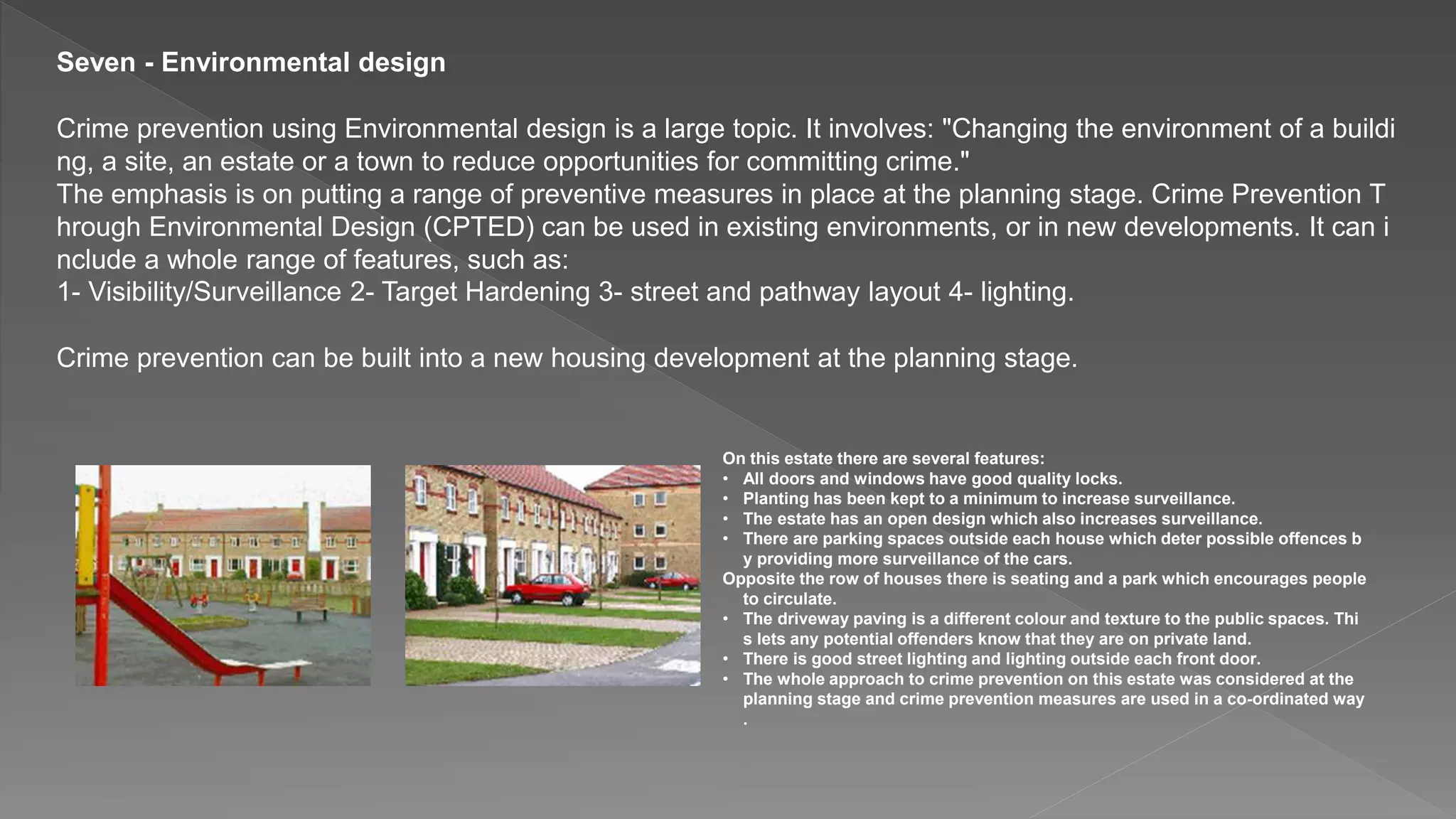 Seven - Environmental design
Crime prevention using Environmental design is a large topic. It involves: "Changing the environment of a buildi
ng, a site, an estate or a town to reduce opportunities for committing crime."
The emphasis is on putting a range of preventive measures in place at the planning stage. Crime Prevention T
hrough Environmental Design (CPTED) can be used in existing environments, or in new developments. It can i
nclude a whole range of features, such as:
1- Visibility/Surveillance 2- Target Hardening 3- street and pathway layout 4- lighting.
Crime prevention can be built into a new housing development at the planning stage.
On this estate there are several features:
• All doors and windows have good quality locks.
• Planting has been kept to a minimum to increase surveillance.
• The estate has an open design which also increases surveillance.
• There are parking spaces outside each house which deter possible offences b
y providing more surveillance of the cars.
Opposite the row of houses there is seating and a park which encourages people
to circulate.
• The driveway paving is a different colour and texture to the public spaces. Thi
s lets any potential offenders know that they are on private land.
• There is good street lighting and lighting outside each front door.
• The whole approach to crime prevention on this estate was considered at the
planning stage and crime prevention measures are used in a co-ordinated way
.
 