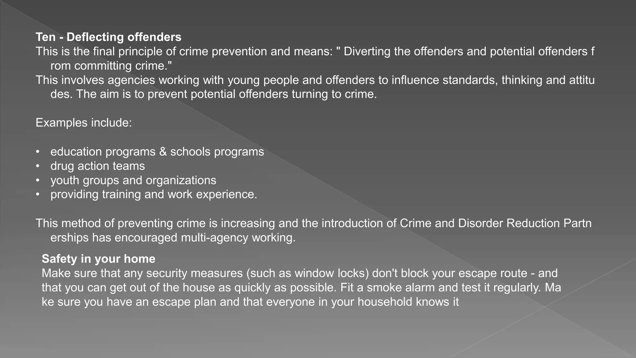 Ten - Deflecting offenders
This is the final principle of crime prevention and means: " Diverting the offenders and potential offenders f
rom committing crime."
This involves agencies working with young people and offenders to influence standards, thinking and attitu
des. The aim is to prevent potential offenders turning to crime.
Examples include:
• education programs & schools programs
• drug action teams
• youth groups and organizations
• providing training and work experience.
This method of preventing crime is increasing and the introduction of Crime and Disorder Reduction Partn
erships has encouraged multi-agency working.
Safety in your home
Make sure that any security measures (such as window locks) don't block your escape route - and
that you can get out of the house as quickly as possible. Fit a smoke alarm and test it regularly. Ma
ke sure you have an escape plan and that everyone in your household knows it
 
