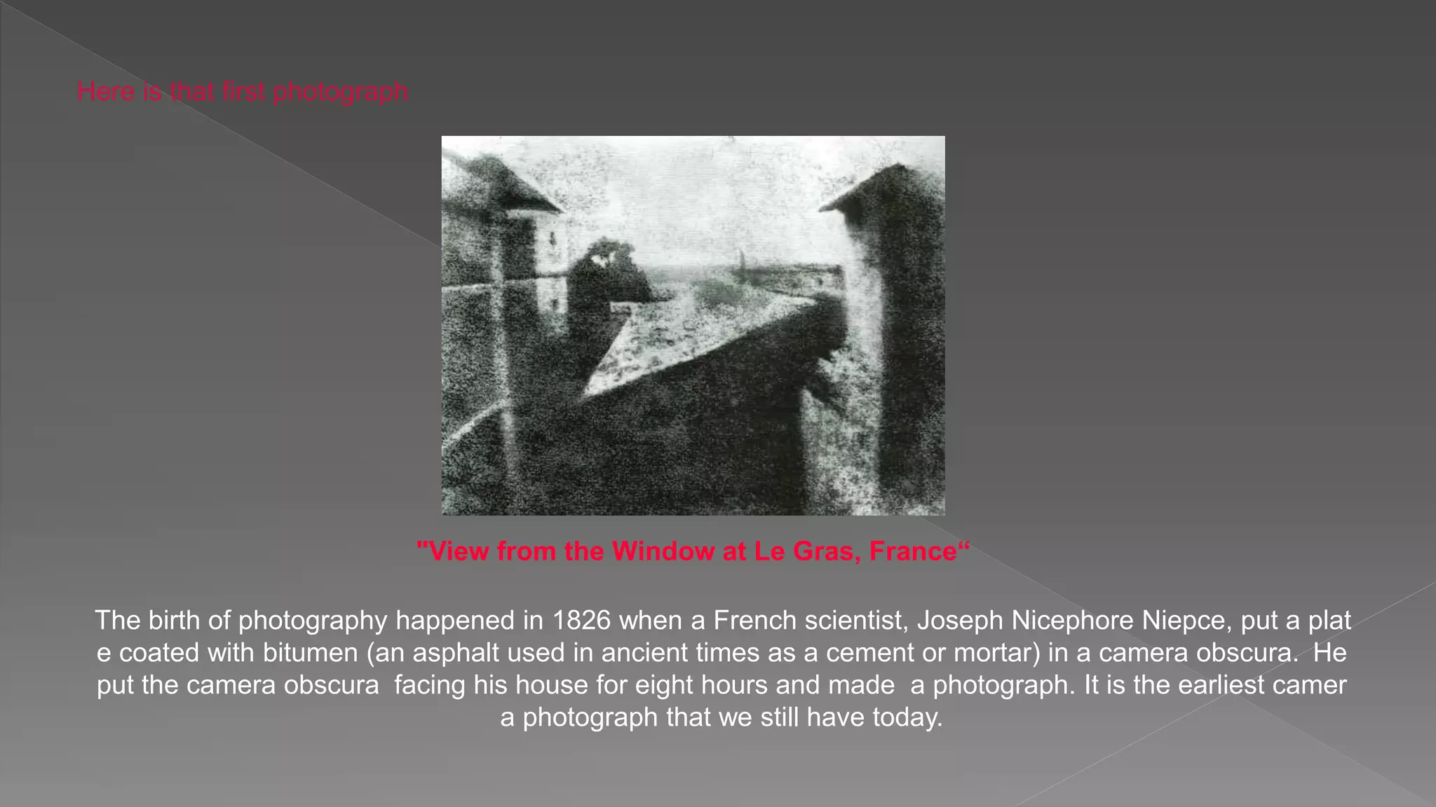 "View from the Window at Le Gras, France“
The birth of photography happened in 1826 when a French scientist, Joseph Nicephore Niepce, put a plat
e coated with bitumen (an asphalt used in ancient times as a cement or mortar) in a camera obscura. He
put the camera obscura facing his house for eight hours and made a photograph. It is the earliest camer
a photograph that we still have today.
Here is that first photograph
 