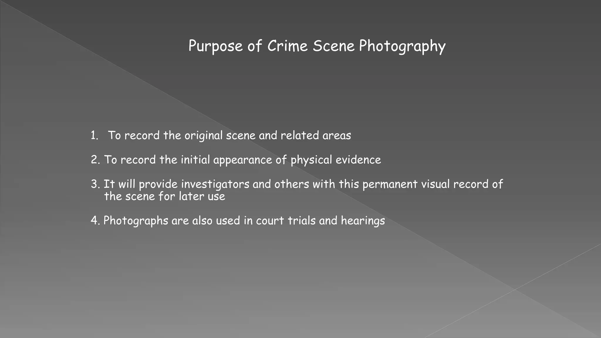 Purpose of Crime Scene Photography
1. To record the original scene and related areas
2. To record the initial appearance of physical evidence
3. It will provide investigators and others with this permanent visual record of
the scene for later use
4. Photographs are also used in court trials and hearings
 