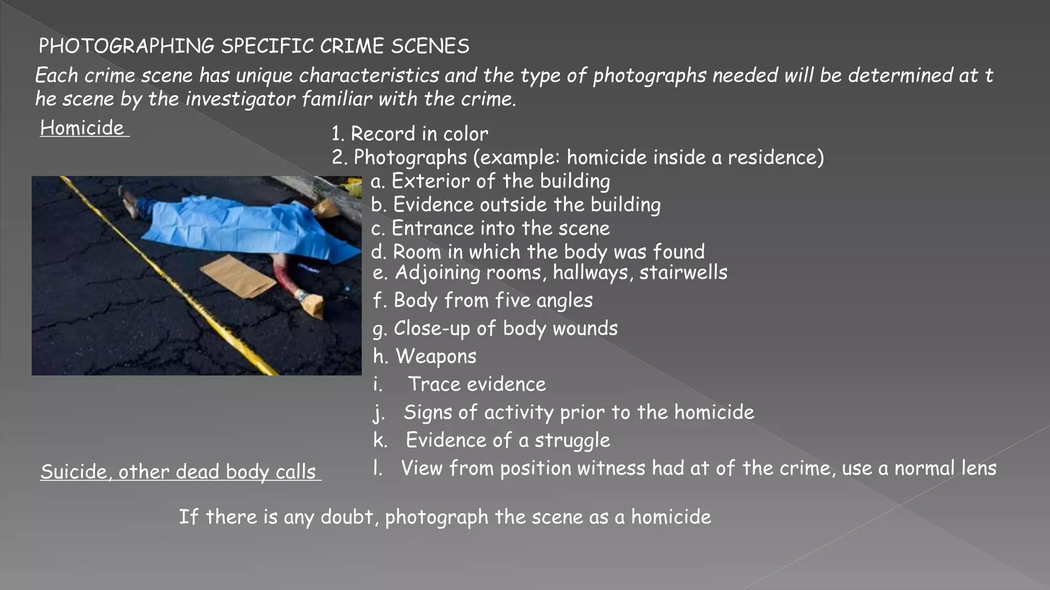 PHOTOGRAPHING SPECIFIC CRIME SCENES
Each crime scene has unique characteristics and the type of photographs needed will be determined at t
he scene by the investigator familiar with the crime.
Homicide 1. Record in color
2. Photographs (example: homicide inside a residence)
a. Exterior of the building
b. Evidence outside the building
c. Entrance into the scene
d. Room in which the body was found
e. Adjoining rooms, hallways, stairwells
f. Body from five angles
g. Close-up of body wounds
h. Weapons
i. Trace evidence
j. Signs of activity prior to the homicide
k. Evidence of a struggle
l. View from position witness had at of the crime, use a normal lens
Suicide, other dead body calls
If there is any doubt, photograph the scene as a homicide
 
