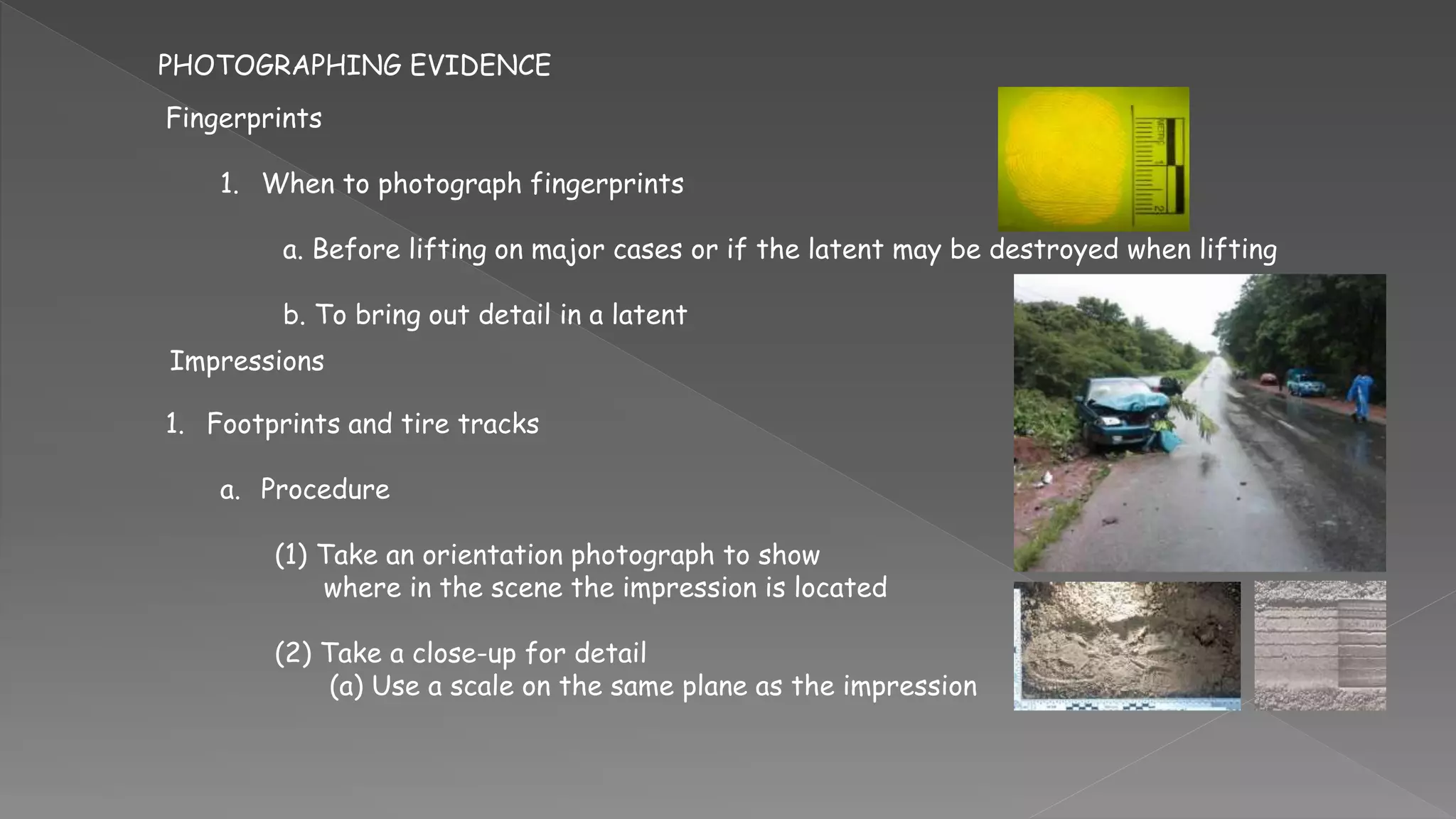 PHOTOGRAPHING EVIDENCE
Fingerprints
1. When to photograph fingerprints
a. Before lifting on major cases or if the latent may be destroyed when lifting
b. To bring out detail in a latent
Impressions
1. Footprints and tire tracks
a. Procedure
(1) Take an orientation photograph to show
where in the scene the impression is located
(2) Take a close-up for detail
(a) Use a scale on the same plane as the impression
 