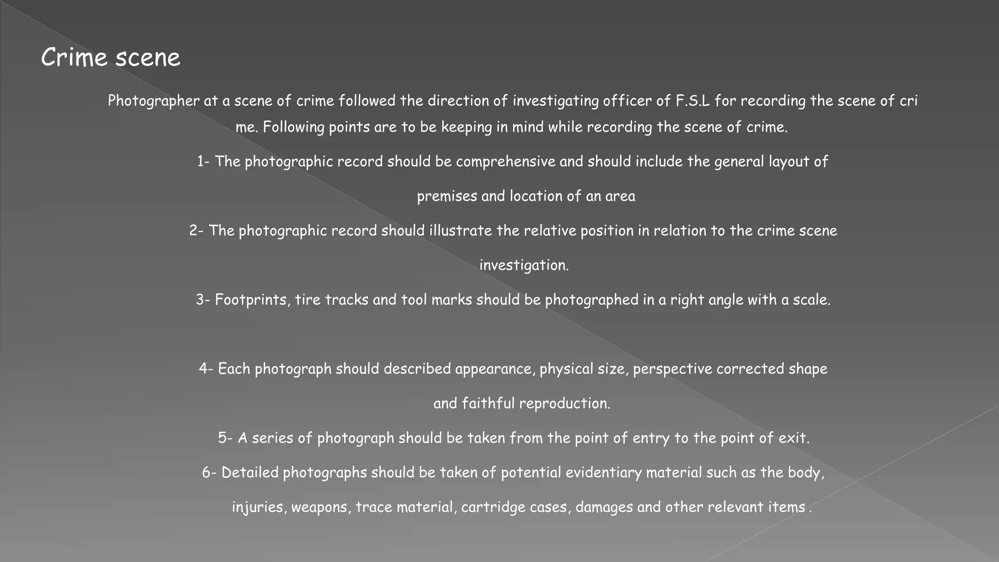 Crime scene
Photographer at a scene of crime followed the direction of investigating officer of F.S.L for recording the scene of cri
me. Following points are to be keeping in mind while recording the scene of crime.
1- The photographic record should be comprehensive and should include the general layout of
premises and location of an area
2- The photographic record should illustrate the relative position in relation to the crime scene
investigation.
3- Footprints, tire tracks and tool marks should be photographed in a right angle with a scale.
4- Each photograph should described appearance, physical size, perspective corrected shape
and faithful reproduction.
5- A series of photograph should be taken from the point of entry to the point of exit.
6- Detailed photographs should be taken of potential evidentiary material such as the body,
injuries, weapons, trace material, cartridge cases, damages and other relevant items .
 