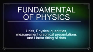 FUNDAMENTAL
OF PHYSICS
Units, Physical quantities,
measurement graphical presentations
and Linear fitting of data
 