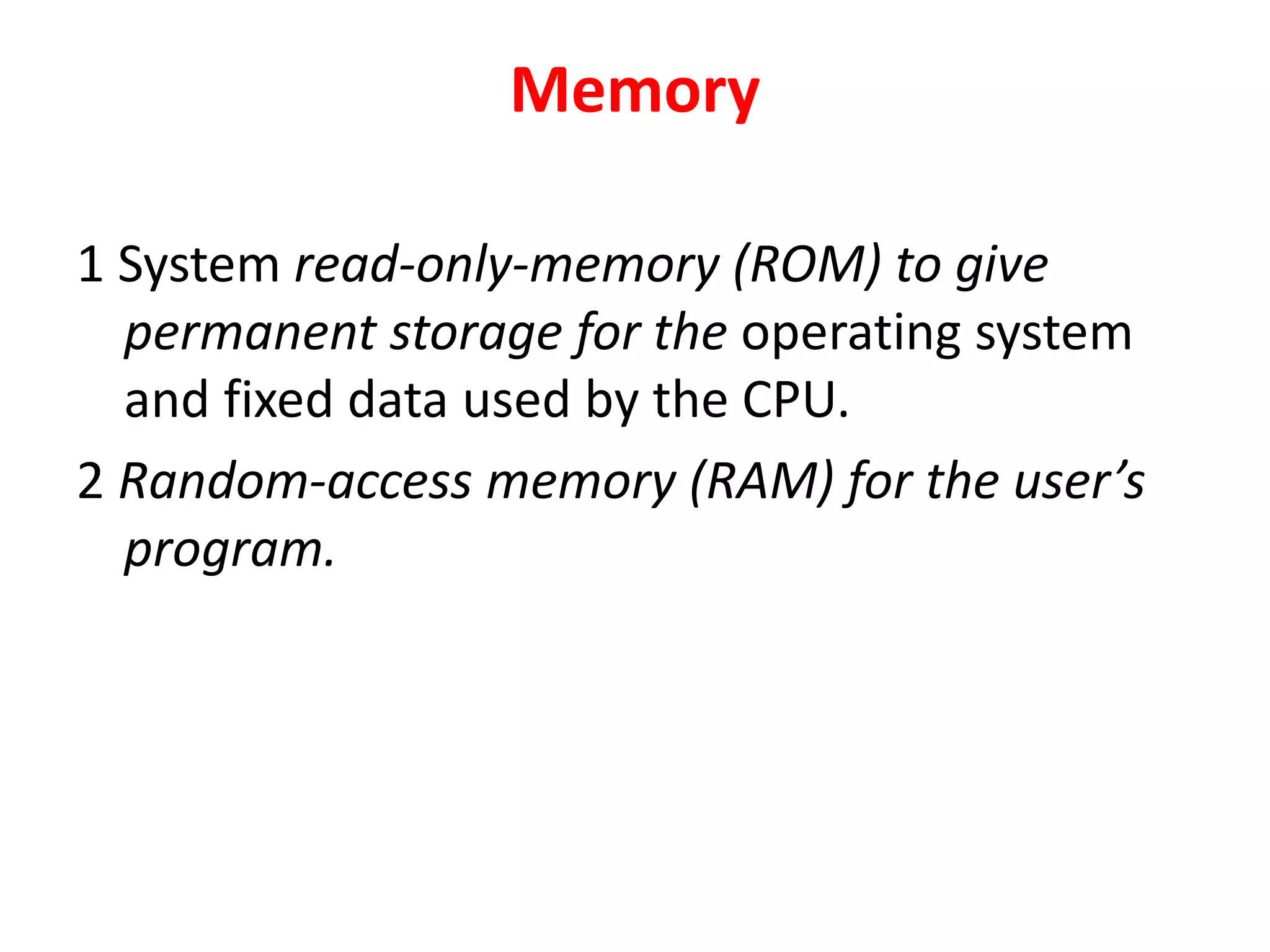 Memory
1 System read-only-memory (ROM) to give
permanent storage for the operating system
and fixed data used by the CPU.
2 Random-access memory (RAM) for the user’s
program.
 