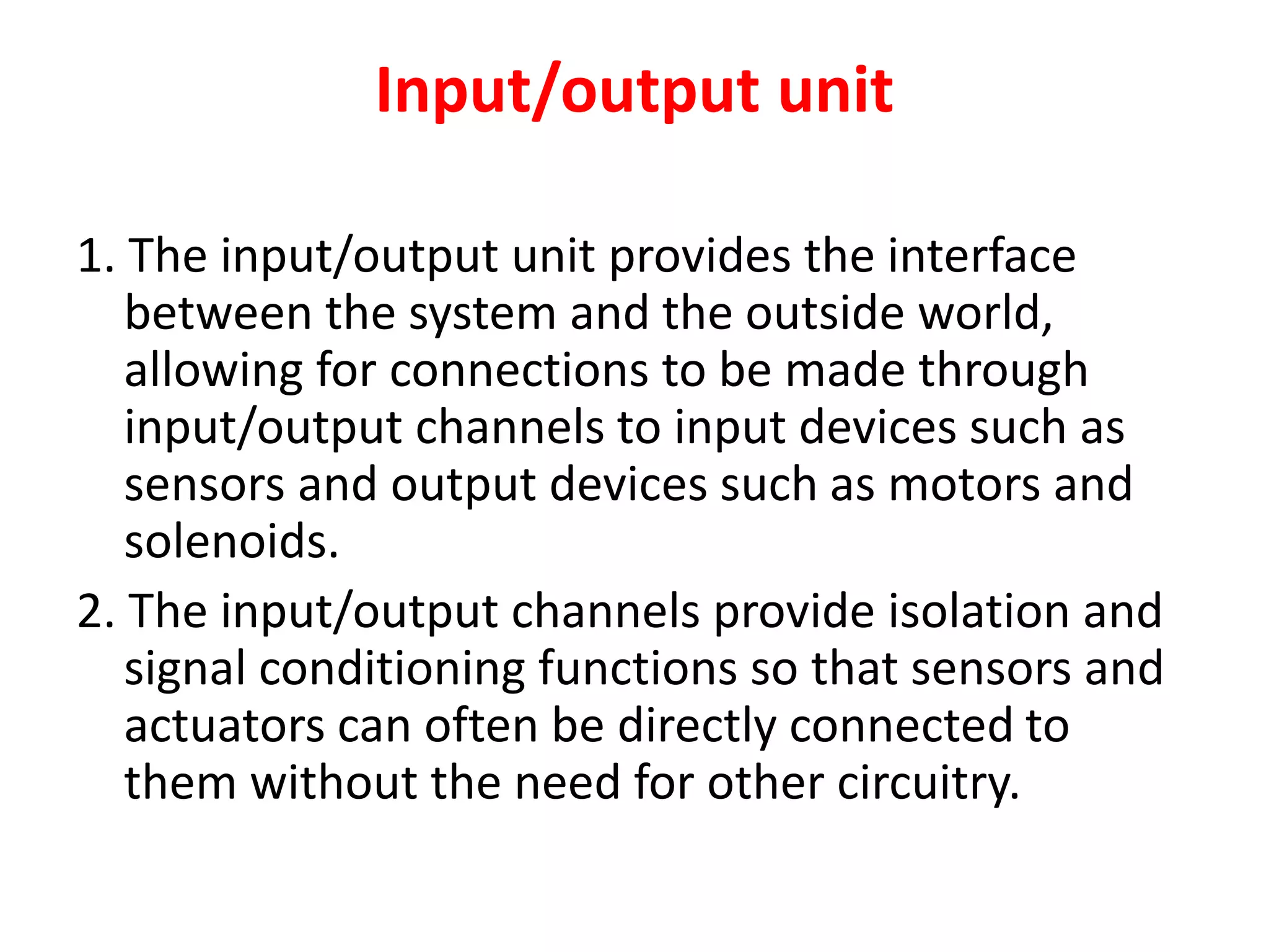 Input/output unit
1. The input/output unit provides the interface
between the system and the outside world,
allowing for connections to be made through
input/output channels to input devices such as
sensors and output devices such as motors and
solenoids.
2. The input/output channels provide isolation and
signal conditioning functions so that sensors and
actuators can often be directly connected to
them without the need for other circuitry.
 