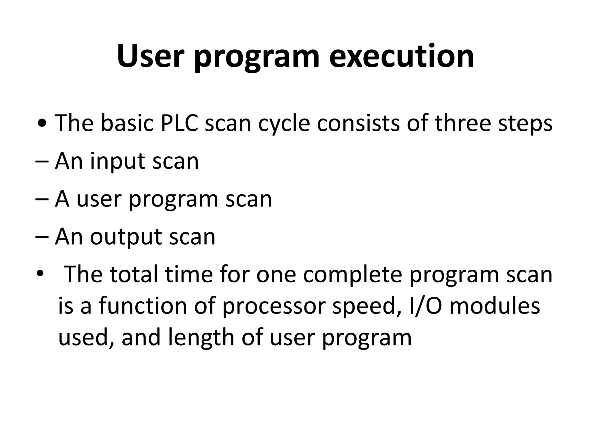 User program execution
• The basic PLC scan cycle consists of three steps
– An input scan
– A user program scan
– An output scan
• The total time for one complete program scan
is a function of processor speed, I/O modules
used, and length of user program
 