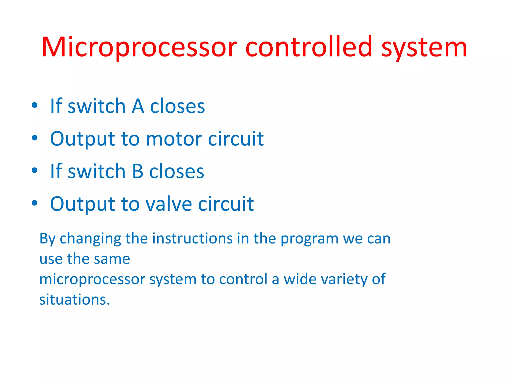 Microprocessor controlled system
• If switch A closes
• Output to motor circuit
• If switch B closes
• Output to valve circuit
By changing the instructions in the program we can
use the same
microprocessor system to control a wide variety of
situations.
 