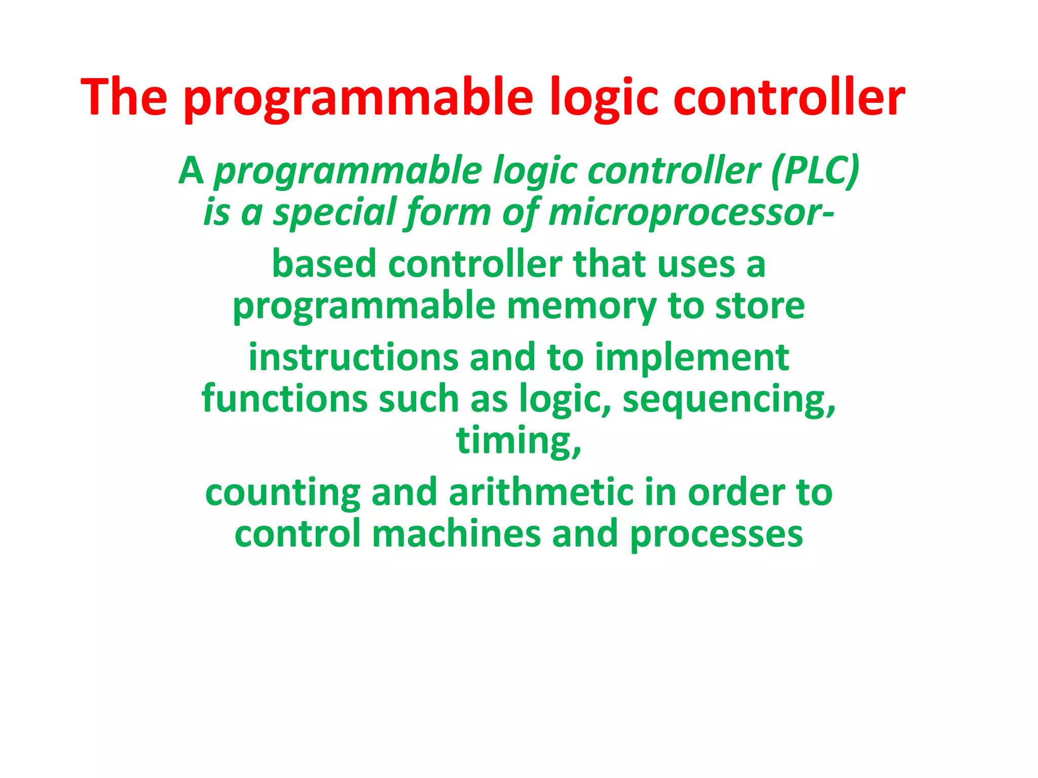 The programmable logic controller
A programmable logic controller (PLC)
is a special form of microprocessor-
based controller that uses a
programmable memory to store
instructions and to implement
functions such as logic, sequencing,
timing,
counting and arithmetic in order to
control machines and processes
 