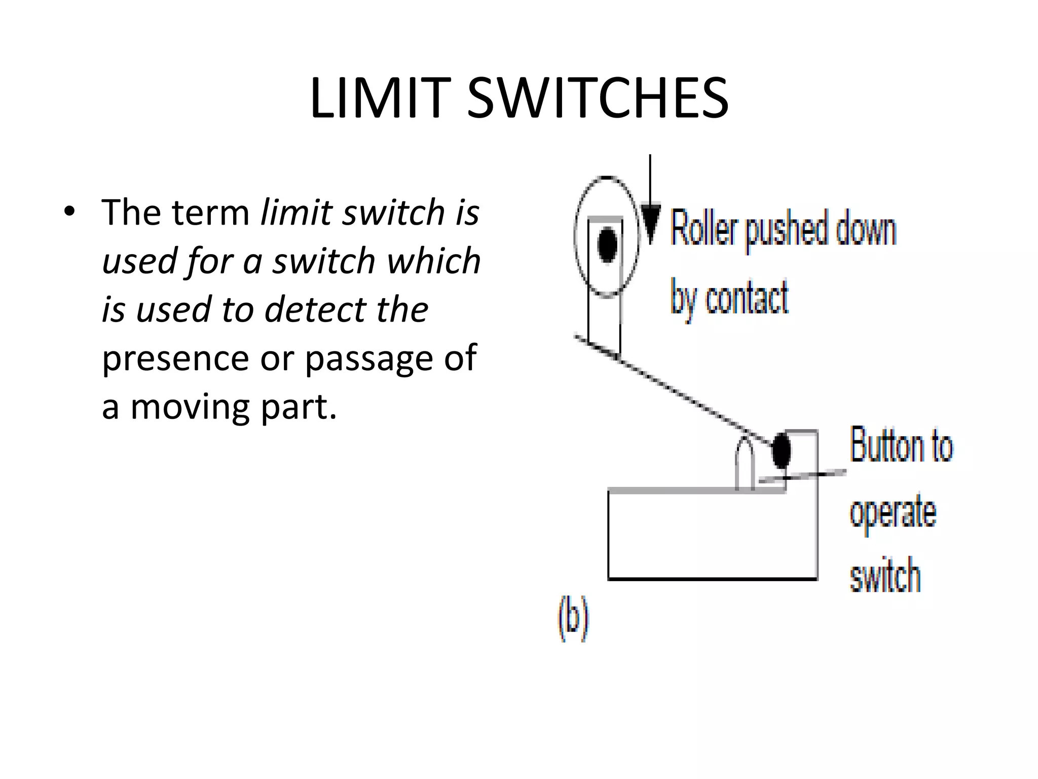 LIMIT SWITCHES
• The term limit switch is
used for a switch which
is used to detect the
presence or passage of
a moving part.
 
