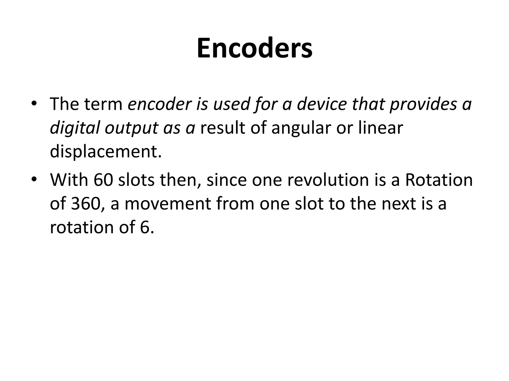 Encoders
• The term encoder is used for a device that provides a
digital output as a result of angular or linear
displacement.
• With 60 slots then, since one revolution is a Rotation
of 360, a movement from one slot to the next is a
rotation of 6.
 