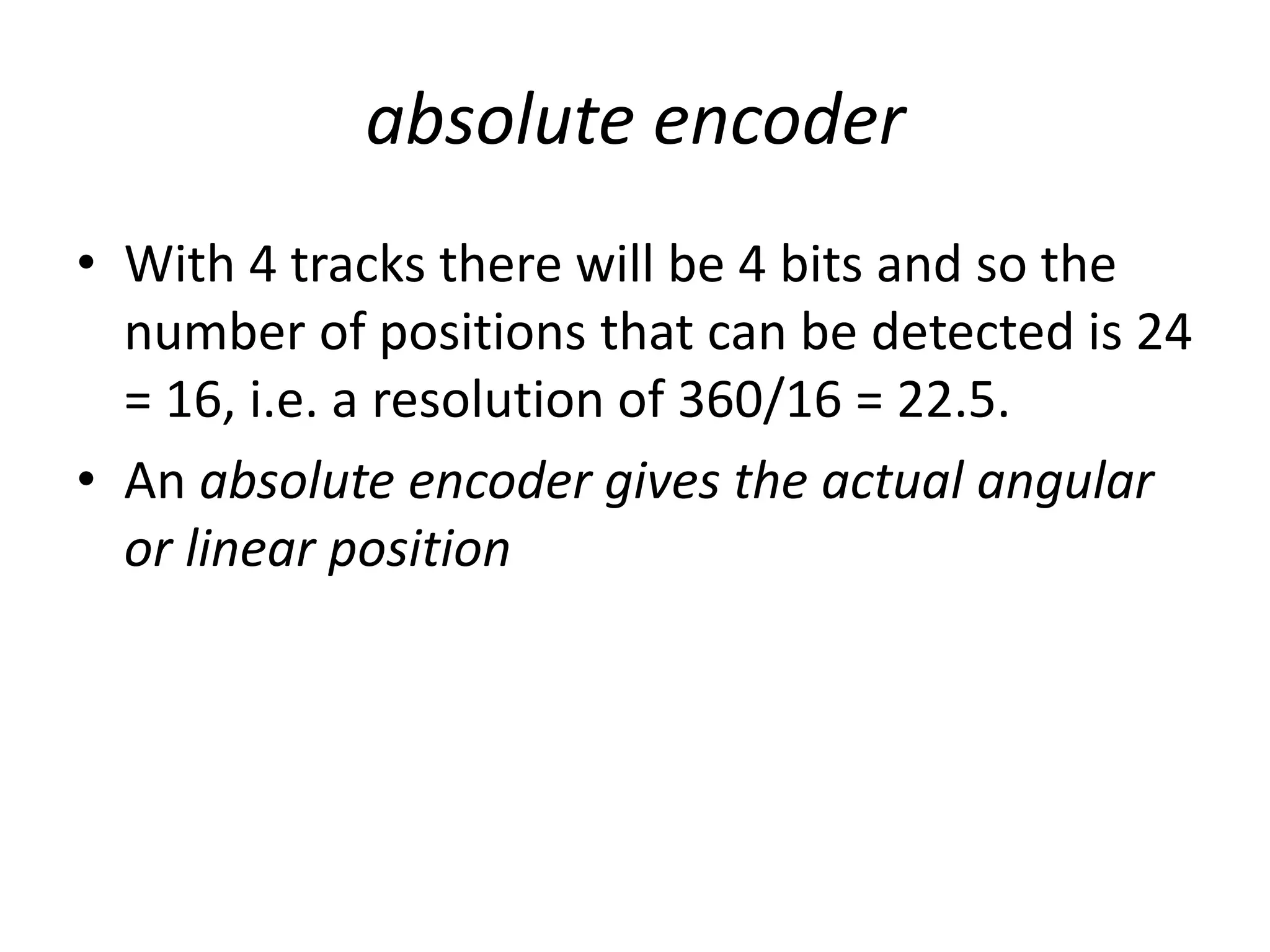 absolute encoder
• With 4 tracks there will be 4 bits and so the
number of positions that can be detected is 24
= 16, i.e. a resolution of 360/16 = 22.5.
• An absolute encoder gives the actual angular
or linear position
 
