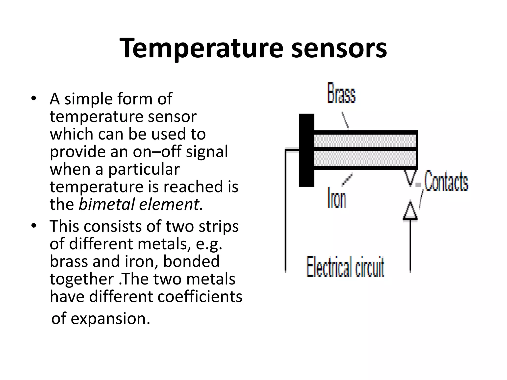 Temperature sensors
• A simple form of
temperature sensor
which can be used to
provide an on–off signal
when a particular
temperature is reached is
the bimetal element.
• This consists of two strips
of different metals, e.g.
brass and iron, bonded
together .The two metals
have different coefficients
of expansion.
 