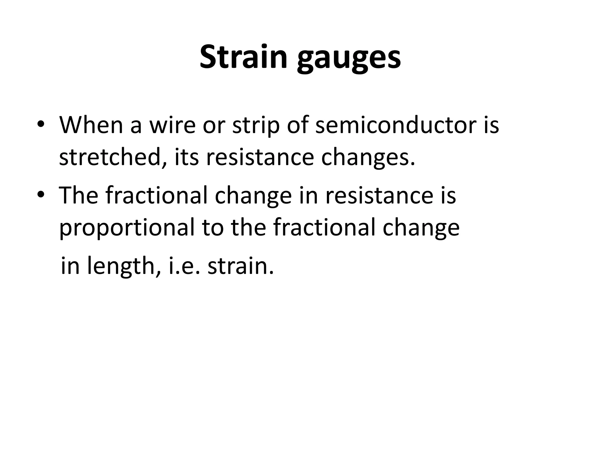 Strain gauges
• When a wire or strip of semiconductor is
stretched, its resistance changes.
• The fractional change in resistance is
proportional to the fractional change
in length, i.e. strain.
 