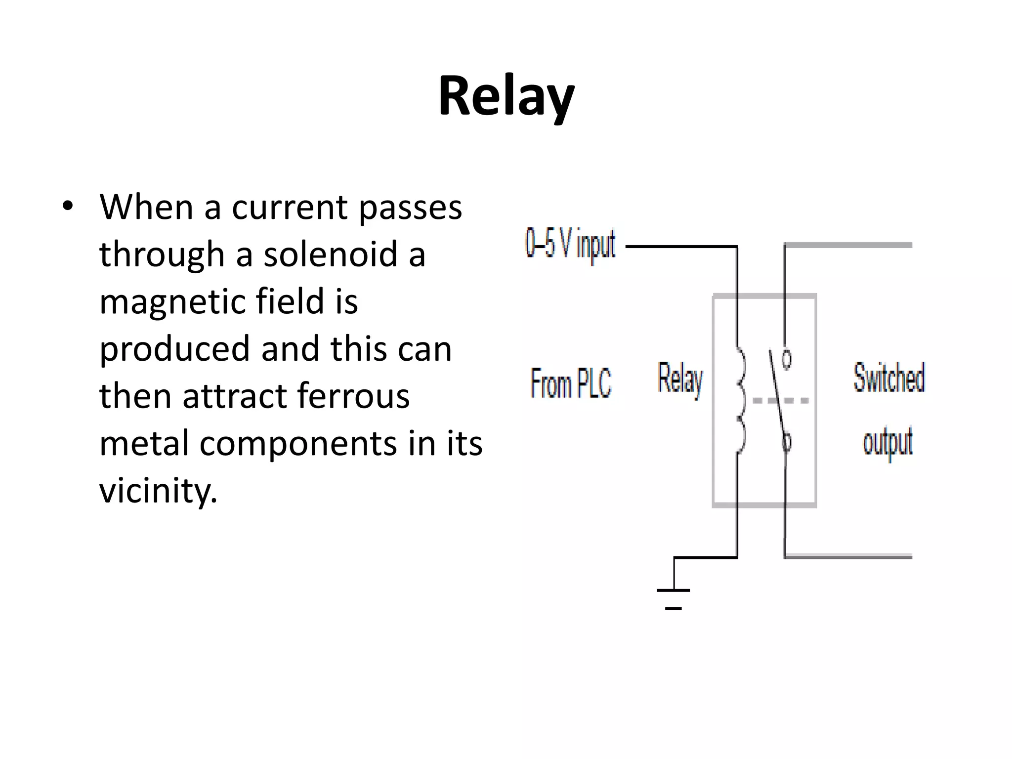 Relay
• When a current passes
through a solenoid a
magnetic field is
produced and this can
then attract ferrous
metal components in its
vicinity.
 