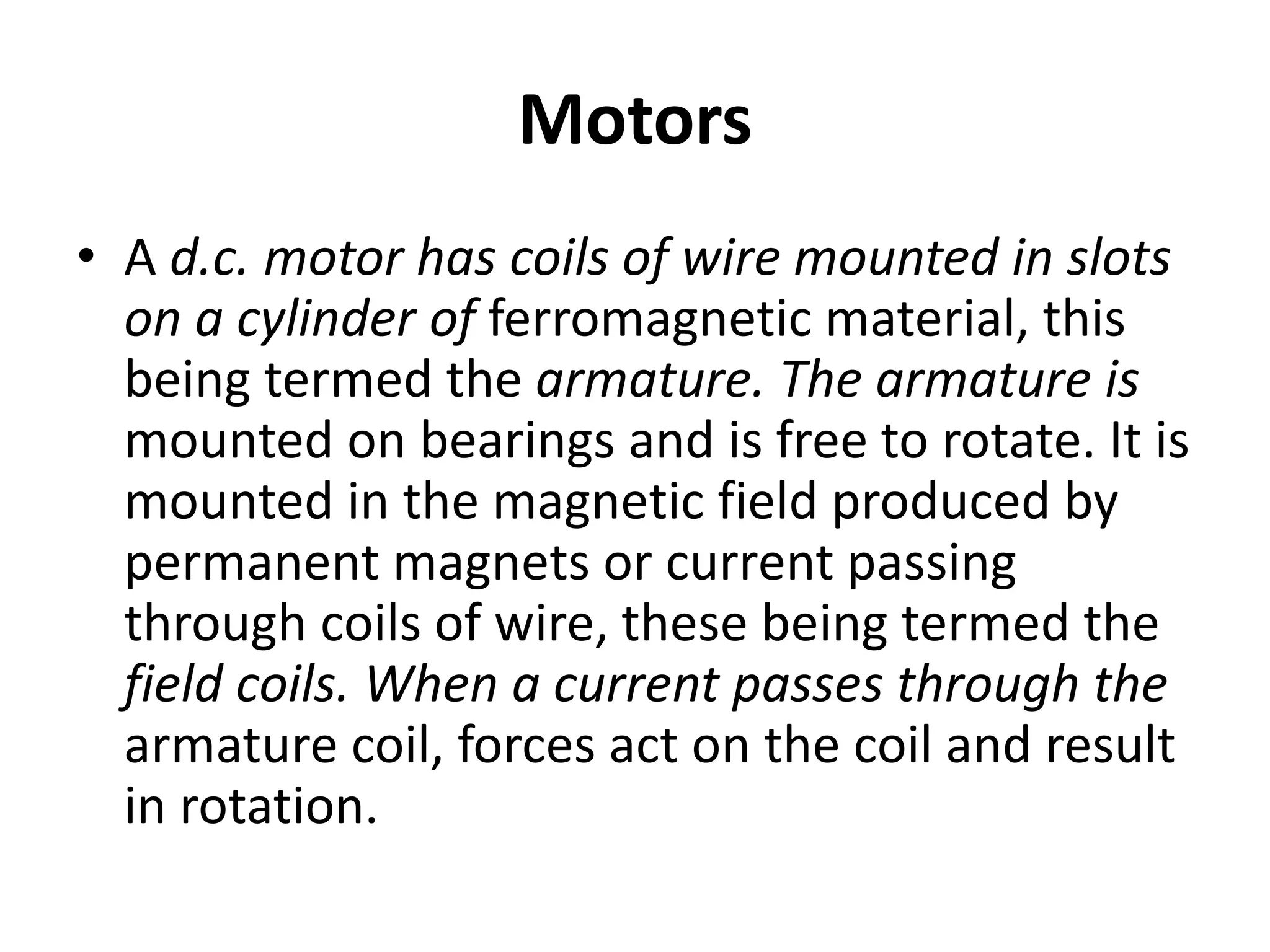 Motors
• A d.c. motor has coils of wire mounted in slots
on a cylinder of ferromagnetic material, this
being termed the armature. The armature is
mounted on bearings and is free to rotate. It is
mounted in the magnetic field produced by
permanent magnets or current passing
through coils of wire, these being termed the
field coils. When a current passes through the
armature coil, forces act on the coil and result
in rotation.
 