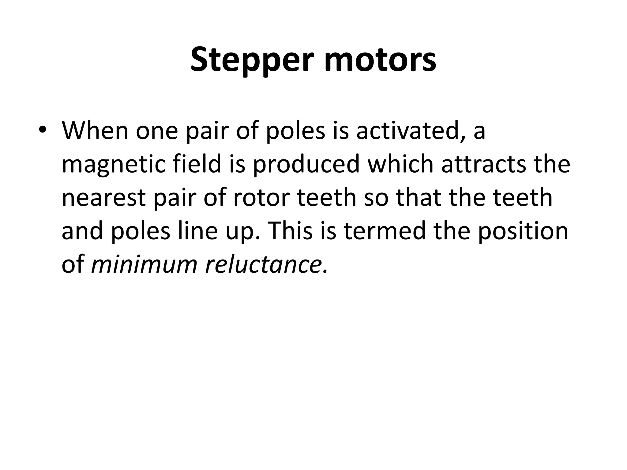 Stepper motors
• When one pair of poles is activated, a
magnetic field is produced which attracts the
nearest pair of rotor teeth so that the teeth
and poles line up. This is termed the position
of minimum reluctance.
 