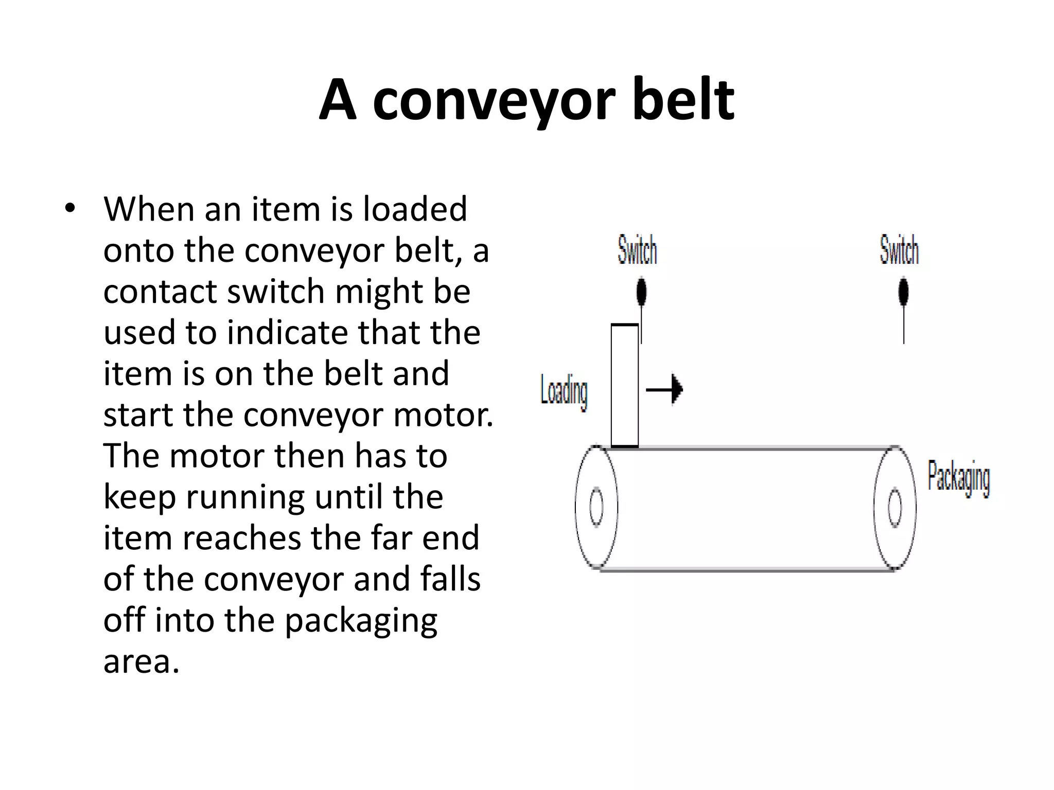 A conveyor belt
• When an item is loaded
onto the conveyor belt, a
contact switch might be
used to indicate that the
item is on the belt and
start the conveyor motor.
The motor then has to
keep running until the
item reaches the far end
of the conveyor and falls
off into the packaging
area.
 
