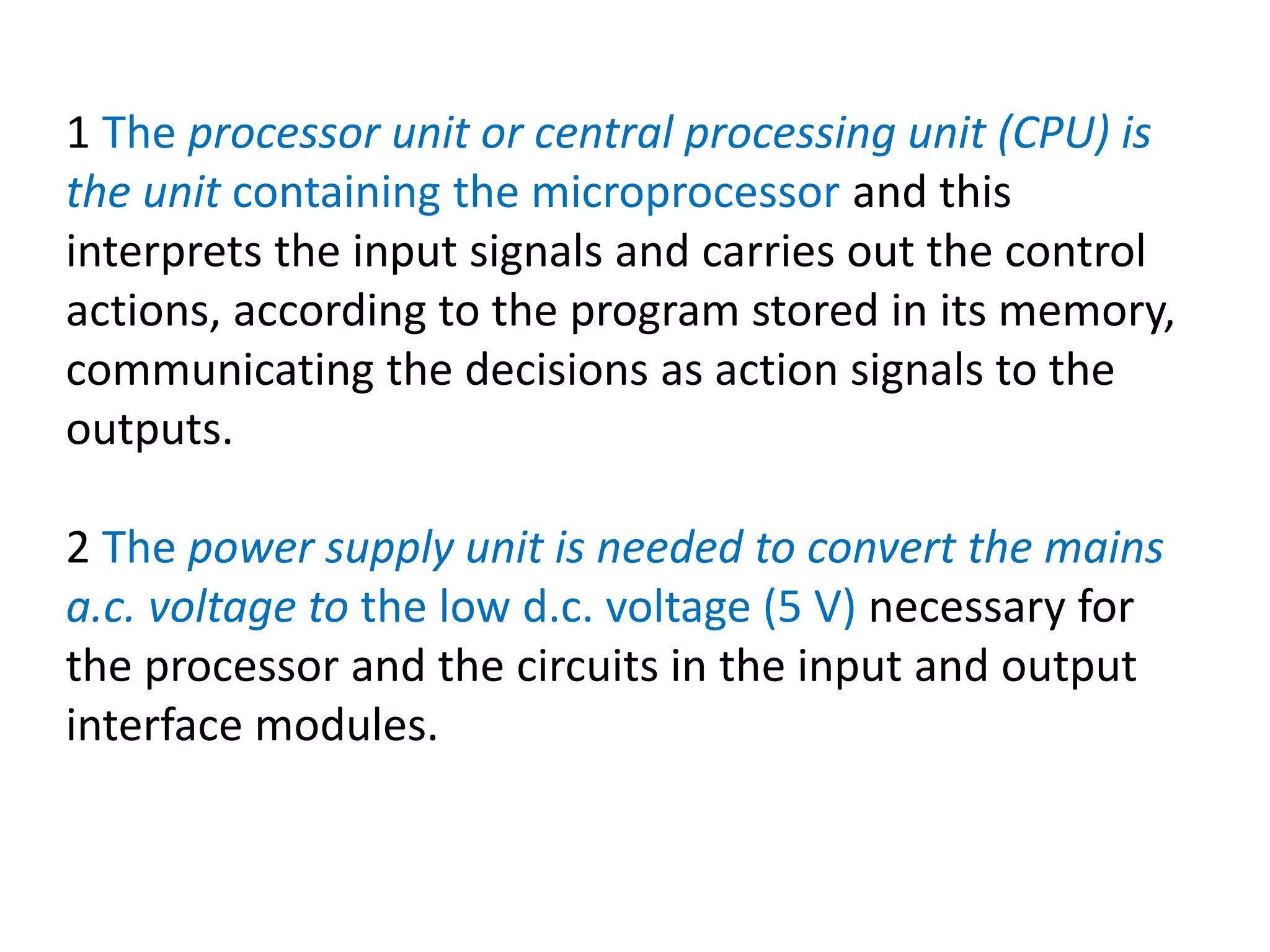 1 The processor unit or central processing unit (CPU) is
the unit containing the microprocessor and this
interprets the input signals and carries out the control
actions, according to the program stored in its memory,
communicating the decisions as action signals to the
outputs.
2 The power supply unit is needed to convert the mains
a.c. voltage to the low d.c. voltage (5 V) necessary for
the processor and the circuits in the input and output
interface modules.
 