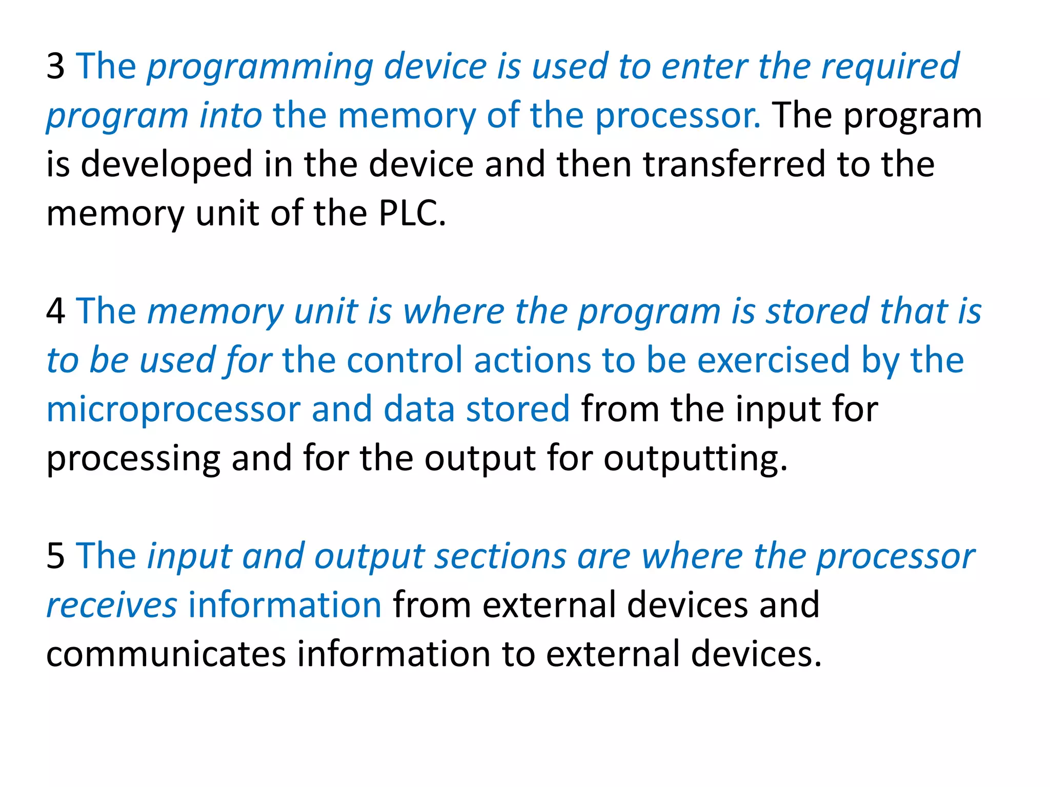 3 The programming device is used to enter the required
program into the memory of the processor. The program
is developed in the device and then transferred to the
memory unit of the PLC.
4 The memory unit is where the program is stored that is
to be used for the control actions to be exercised by the
microprocessor and data stored from the input for
processing and for the output for outputting.
5 The input and output sections are where the processor
receives information from external devices and
communicates information to external devices.
 