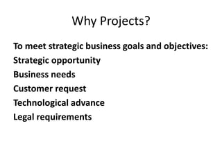 Why Projects?
To meet strategic business goals and objectives:
Strategic opportunity
Business needs
Customer request
Technological advance
Legal requirements
 
