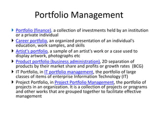 Portfolio Management
 Portfolio (finance), a collection of investments held by an institution
or a private individual
 Career portfolio, an organized presentation of an individual's
education, work samples, and skills
 Artist's portfolio, a sample of an artist's work or a case used to
display artwork, photographs etc
 Product portfolio (business administration), 2D separation of
products by their market share and profits or growth rates (BCG)
 IT Portfolio, in IT portfolio management, the portfolio of large
classes of items of enterprise Information Technology (IT)
 Project Portfolio, in Project Portfolio Management, the portfolio of
projects in an organization. It is a collection of projects or programs
and other works that are grouped together to facilitate effective
management
 