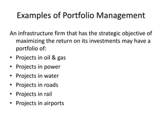 Examples of Portfolio Management
An infrastructure firm that has the strategic objective of
maximizing the return on its investments may have a
portfolio of:
• Projects in oil & gas
• Projects in power
• Projects in water
• Projects in roads
• Projects in rail
• Projects in airports
 