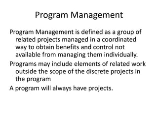 Program Management
Program Management is defined as a group of
related projects managed in a coordinated
way to obtain benefits and control not
available from managing them individually.
Programs may include elements of related work
outside the scope of the discrete projects in
the program
A program will always have projects.
 