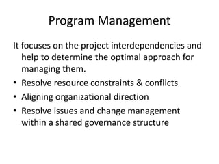 Program Management
It focuses on the project interdependencies and
help to determine the optimal approach for
managing them.
• Resolve resource constraints & conflicts
• Aligning organizational direction
• Resolve issues and change management
within a shared governance structure
 