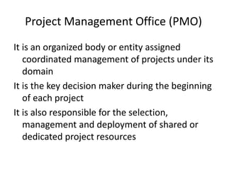 Project Management Office (PMO)
It is an organized body or entity assigned
coordinated management of projects under its
domain
It is the key decision maker during the beginning
of each project
It is also responsible for the selection,
management and deployment of shared or
dedicated project resources
 