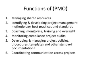 Functions of (PMO)
1. Managing shared resources
2. Identifying & developing project management
methodology, best practices and standards
3. Coaching, monitoring, training and oversight
4. Monitoring compliance project audits
5. Developing & managing project policies,
procedures, templates and other standard
documentation?
6. Coordinating communication across projects
 