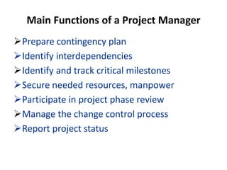 Main Functions of a Project Manager
Prepare contingency plan
Identify interdependencies
Identify and track critical milestones
Secure needed resources, manpower
Participate in project phase review
Manage the change control process
Report project status
 