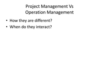 Project Management Vs
Operation Management
• How they are different?
• When do they interact?
 
