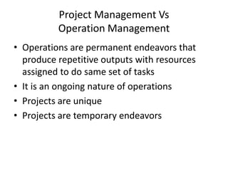 Project Management Vs
Operation Management
• Operations are permanent endeavors that
produce repetitive outputs with resources
assigned to do same set of tasks
• It is an ongoing nature of operations
• Projects are unique
• Projects are temporary endeavors
 