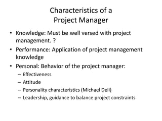 Characteristics of a
Project Manager
• Knowledge: Must be well versed with project
management. ?
• Performance: Application of project management
knowledge
• Personal: Behavior of the project manager:
– Effectiveness
– Attitude
– Personality characteristics (Michael Dell)
– Leadership, guidance to balance project constraints
 