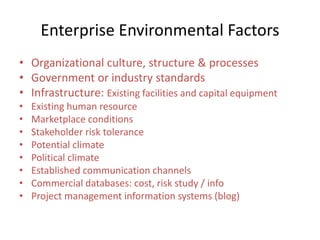 Enterprise Environmental Factors
• Organizational culture, structure & processes
• Government or industry standards
• Infrastructure: Existing facilities and capital equipment
• Existing human resource
• Marketplace conditions
• Stakeholder risk tolerance
• Potential climate
• Political climate
• Established communication channels
• Commercial databases: cost, risk study / info
• Project management information systems (blog)
 
