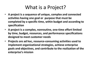 What is a Project?
• A project is a sequence of unique, complex and connected
activities having one goal or purpose that must be
completed by a specific time, wthin budget and according to
specification
• A project is a complex, nonroutine, one-time effort limited
by time, budget, resources, and performance specifications
designed to meet customer needs
• Projects are ad hoc, resource-consuming activities used to
implement organizational strategies, achieve enterprise
goals and objectives, and contribute to the realization of the
enterprise‘s mission
 